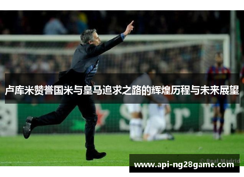 卢库米赞誉国米与皇马追求之路的辉煌历程与未来展望