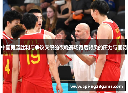 中国男篮胜利与争议交织的夜晚赛场背后背负的压力与期待