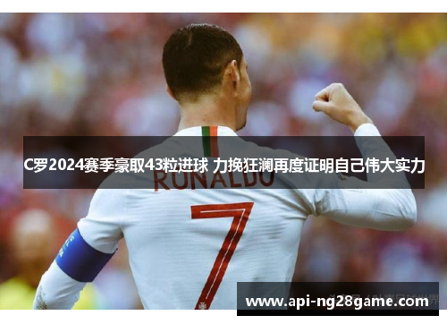 C罗2024赛季豪取43粒进球 力挽狂澜再度证明自己伟大实力