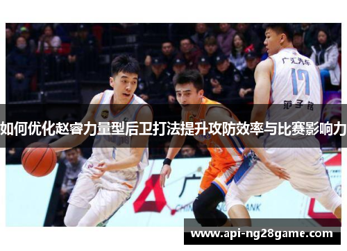 如何优化赵睿力量型后卫打法提升攻防效率与比赛影响力