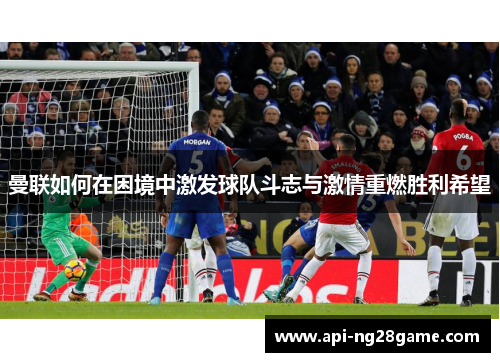 曼联如何在困境中激发球队斗志与激情重燃胜利希望