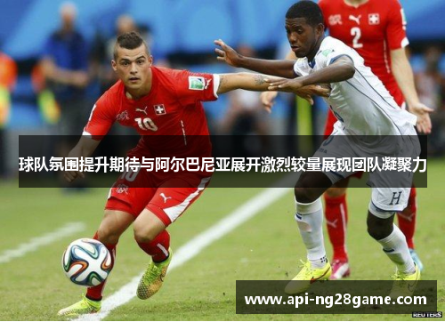 球队氛围提升期待与阿尔巴尼亚展开激烈较量展现团队凝聚力