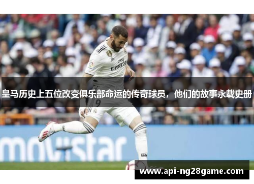 皇马历史上五位改变俱乐部命运的传奇球员，他们的故事永载史册
