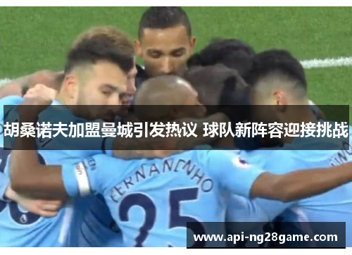 胡桑诺夫加盟曼城引发热议 球队新阵容迎接挑战