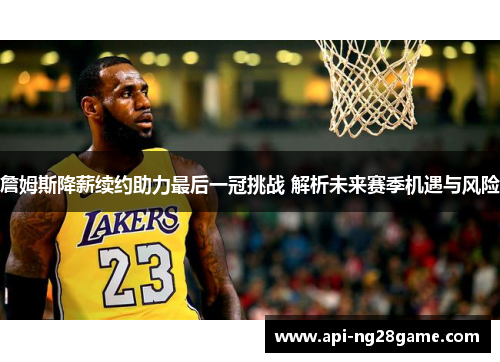 詹姆斯降薪续约助力最后一冠挑战 解析未来赛季机遇与风险