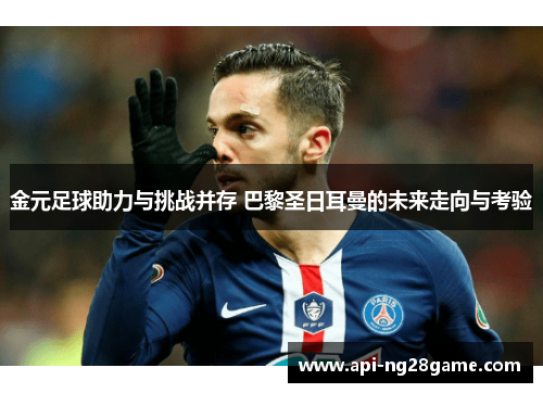 金元足球助力与挑战并存 巴黎圣日耳曼的未来走向与考验