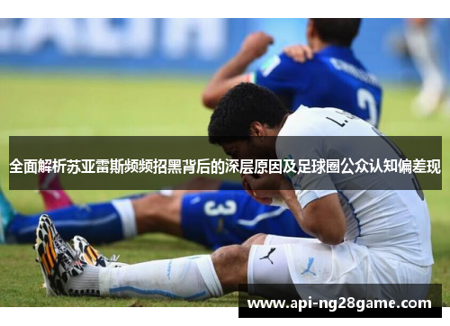 全面解析苏亚雷斯频频招黑背后的深层原因及足球圈公众认知偏差现