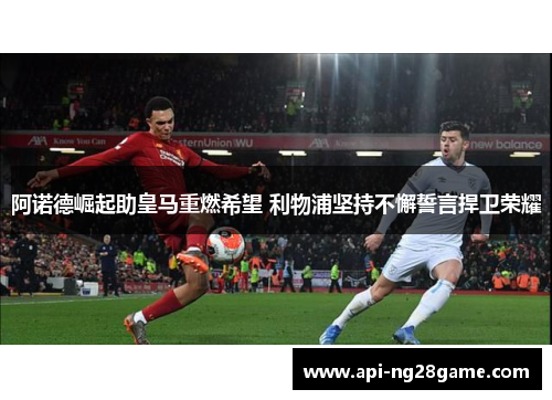 阿诺德崛起助皇马重燃希望 利物浦坚持不懈誓言捍卫荣耀