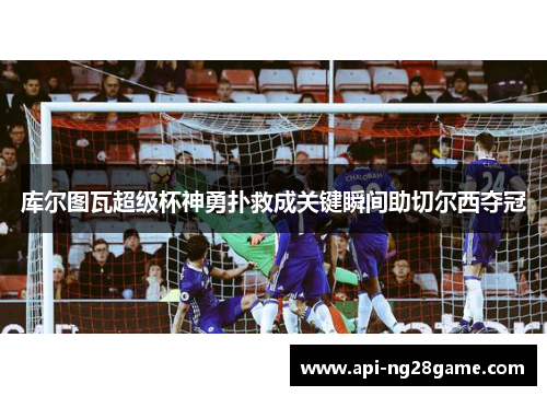 库尔图瓦超级杯神勇扑救成关键瞬间助切尔西夺冠 库尔图瓦超级杯神勇扑救成关键瞬间助切尔西夺冠