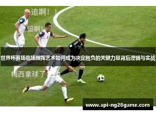 世界杯赛场临场指挥艺术如何成为决定胜负的关键力量背后逻辑与实战 世界杯赛场临场指挥艺术如何成为决定胜负的关键力量背后逻辑与实战