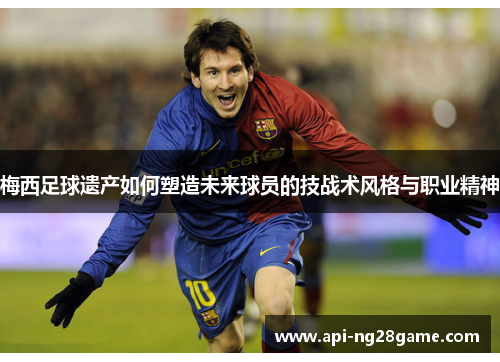 梅西足球遗产如何塑造未来球员的技战术风格与职业精神 梅西足球遗产如何塑造未来球员的技战术风格与职业精神