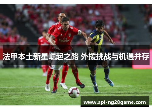 法甲本土新星崛起之路 外援挑战与机遇并存 法甲本土新星崛起之路 外援挑战与机遇并存